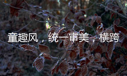 童趣風，統(tǒng)一審美，橫跨兩代人的共同情懷