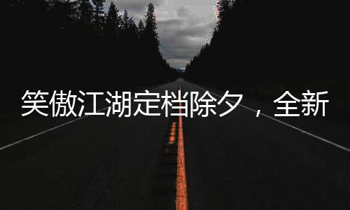 笑傲江湖定檔除夕，全新演繹引領(lǐng)武俠新風(fēng)