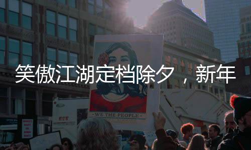 笑傲江湖定檔除夕，新年版武俠盛宴即將上演
