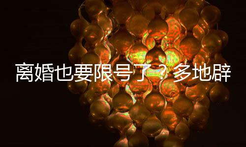離婚也要限號了？多地辟謠——關(guān)于離婚新規(guī)定的誤解與澄清