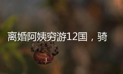 離婚阿姨窮游12國，騎行中亞中東，一段勇敢追尋自我的旅程