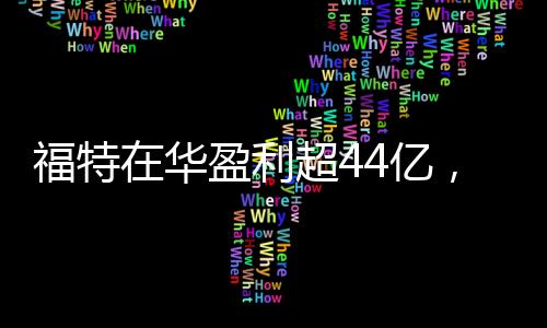 福特在華盈利超44億，一年業(yè)績亮眼，未來發(fā)展值得期待
