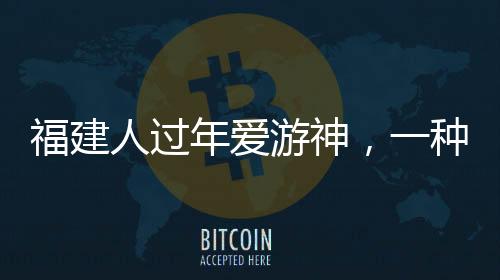 福建人過年愛游神，一種獨特的文化習(xí)俗