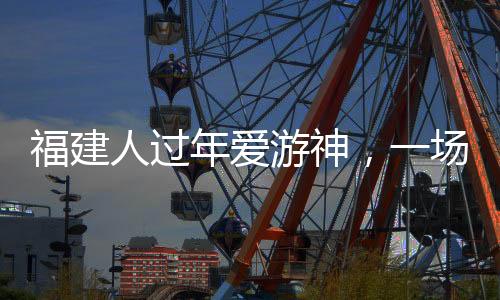 福建人過(guò)年愛(ài)游神，一場(chǎng)濃厚的傳統(tǒng)文化盛宴