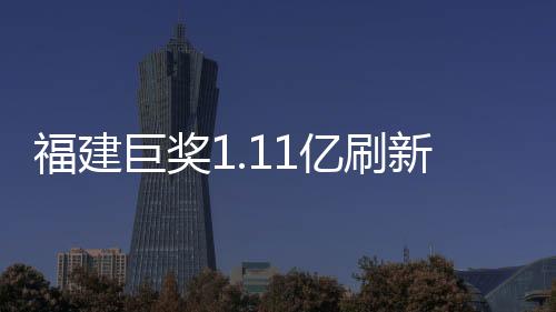 福建巨獎(jiǎng)1.11億刷新紀(jì)錄，幸運(yùn)兒引爆彩票市場(chǎng)！
