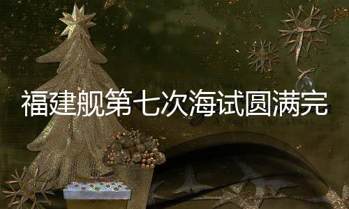 福建艦第七次海試圓滿完成，距離服役僅一步之遙
