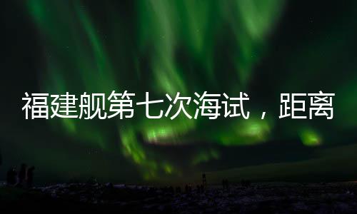 福建艦第七次海試，距離服役僅一步之遙