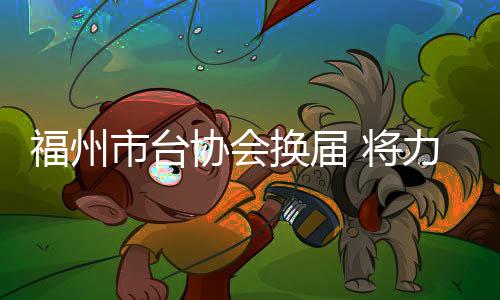 福州市臺協(xié)會換屆 將力促“以商引商、以臺引臺”