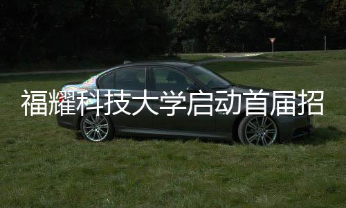 福耀科技大學(xué)啟動首屆招生計劃，首批學(xué)子名額限定在100人以內(nèi)