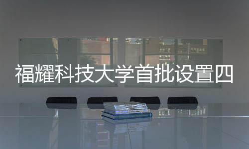 福耀科技大學首批設置四個本科專業(yè)，為未來科技產(chǎn)業(yè)培育新力量