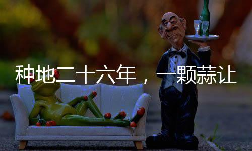 種地二十六年，一顆蒜讓他火爆全網(wǎng)