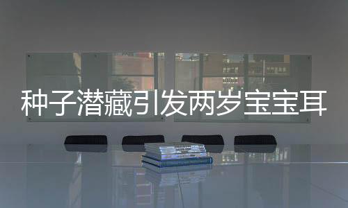 種子潛藏引發(fā)兩歲寶寶耳朵發(fā)炎流膿，醫(yī)生揭示驚人真相