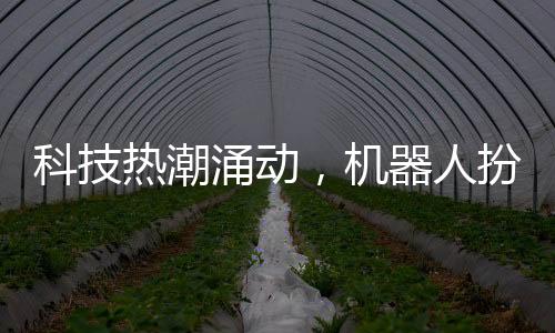 科技熱潮涌動(dòng)，機(jī)器人扮演新角色亮相春晚，吸引眾多目光