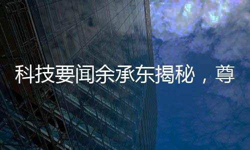 科技要聞余承東揭秘，尊界S800甲流抑制率超99%
