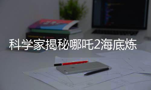科學(xué)家揭秘哪吒2海底煉獄背后的真實依據(jù)