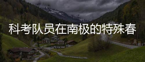 科考隊員在南極的特殊春晚體驗，南極探險中的文化碰撞與情感交融