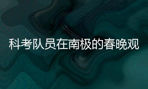 科考隊(duì)員在南極的春晚觀看之旅，挑戰(zhàn)與團(tuán)隊(duì)精神