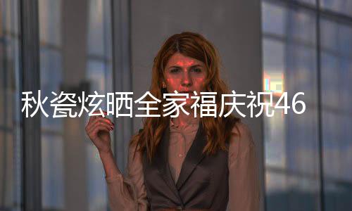 秋瓷炫曬全家福慶祝46歲生日，溫馨瞬間傳遞幸福能量