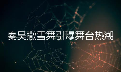 秦昊撒雪舞引爆舞臺(tái)熱潮，伊能靜忙碌幕后顯真情