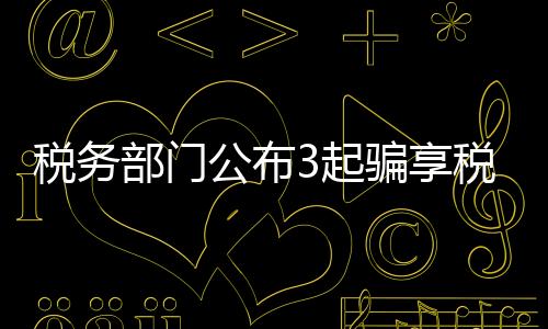 稅務(wù)部門(mén)公布3起騙享稅費(fèi)優(yōu)惠政策典型案件
