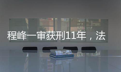 程峰一審獲刑11年，法律公正與社會(huì)正義的彰顯