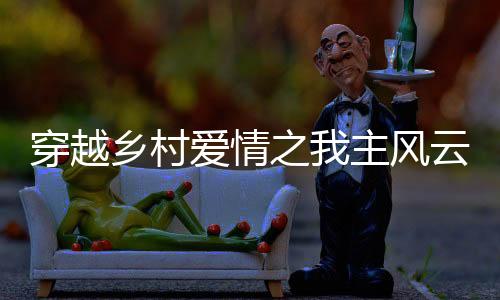 穿越鄉(xiāng)村愛情之我主風云
