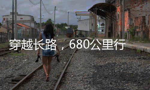 穿越長(zhǎng)路，680公里行程，耗時(shí)38小時(shí)之旅