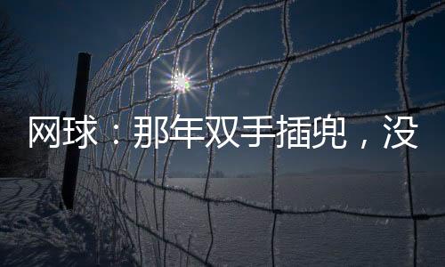 網(wǎng)球：那年雙手插兜，沒(méi)有對(duì)手