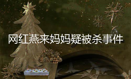 網(wǎng)紅燕來媽媽疑被殺事件全面揭秘