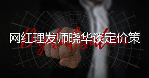 網(wǎng)紅理發(fā)師曉華談定價(jià)策略，三十元剪發(fā)不低了