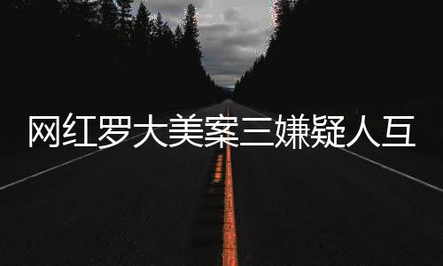 網(wǎng)紅羅大美案三嫌疑人互相道歉，案件處理迎來新進展