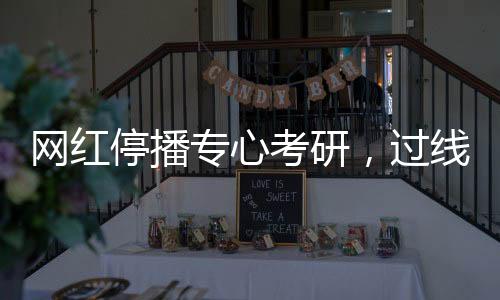 網(wǎng)紅停播專心考研，過線見證堅(jiān)持之力
