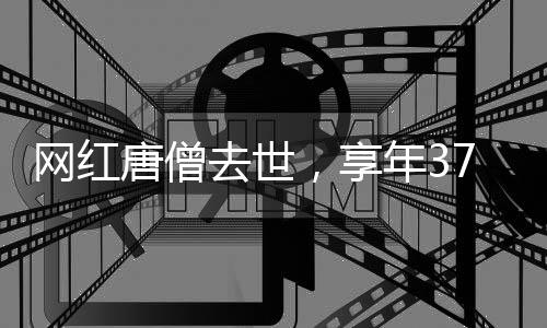 網(wǎng)紅唐僧去世，享年37歲，引發(fā)社會關(guān)注與哀悼