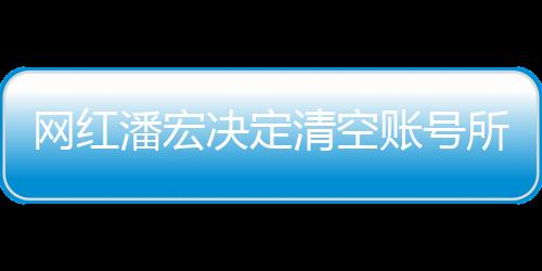 網(wǎng)紅潘宏決定清空賬號所有視頻，新篇章的開啟還是告別儀式？