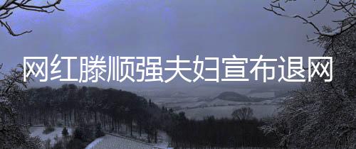 網(wǎng)紅滕順強(qiáng)夫婦宣布退網(wǎng)，未來之路引人深思