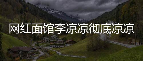 網(wǎng)紅面館李涼涼徹底涼涼，一夜爆紅的興衰之路