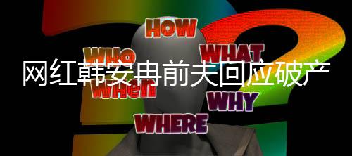 網紅韓安冉前夫回應破產事件全程解析