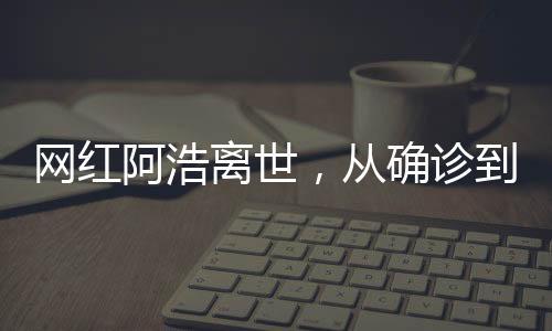 網(wǎng)紅阿浩離世，從確診到去世僅5個(gè)月，社交媒體之星凋零背后的警醒與思考