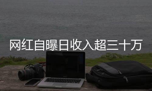 網(wǎng)紅自曝日收入超三十萬，揭開光鮮亮麗背后的故事