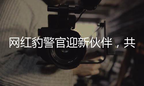 網(wǎng)紅豹警官迎新伙伴，共同守護社區(qū)安全