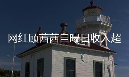 網(wǎng)紅顧茜茜自曝日收入超三十萬，揭開網(wǎng)絡(luò)紅人財(cái)富神秘面紗