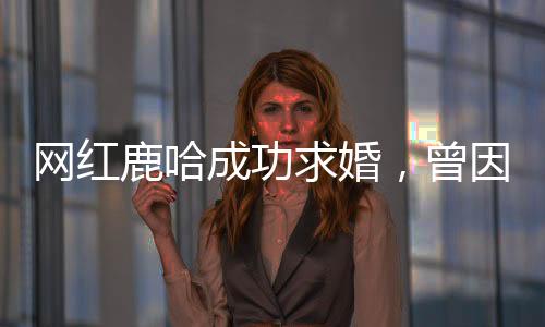 網(wǎng)紅鹿哈成功求婚，曾因模仿鹿晗風(fēng)靡網(wǎng)絡(luò)