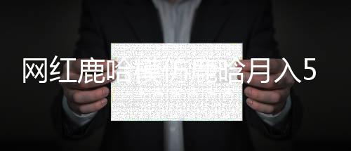網(wǎng)紅鹿哈模仿鹿晗月入500萬，熱門模仿現(xiàn)象背后的成功之道