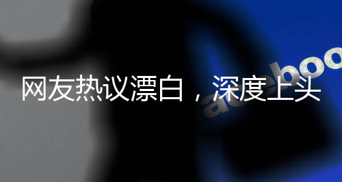 網(wǎng)友熱議漂白，深度上頭！