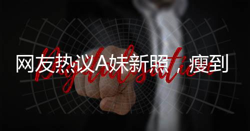 網(wǎng)友熱議A妹新照，瘦到認(rèn)不出，揭秘背后故事