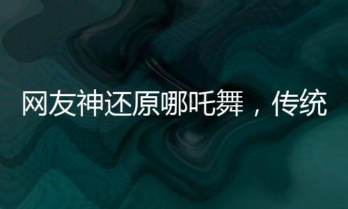 網(wǎng)友神還原哪吒舞，傳統(tǒng)與現(xiàn)代的完美融合