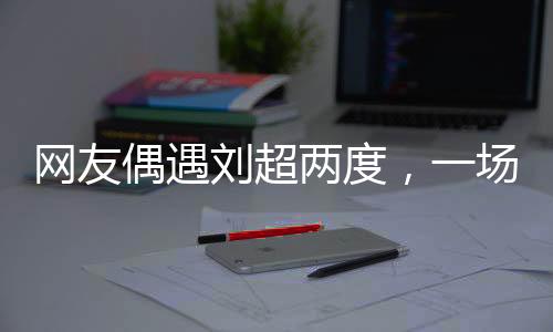 網(wǎng)友偶遇劉超兩度，一場疑似結(jié)婚盛宴引發(fā)網(wǎng)絡(luò)熱議