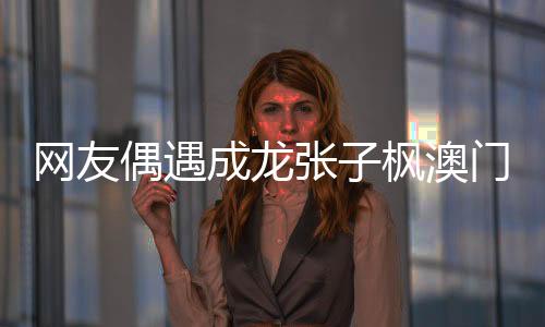 網(wǎng)友偶遇成龍張子楓澳門之旅，引起粉絲熱議