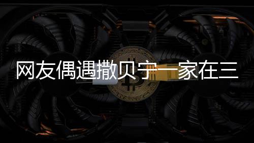 網(wǎng)友偶遇撒貝寧一家在三亞度假，休閑時(shí)光引發(fā)熱議
