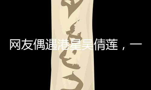 網(wǎng)友偶遇港星吳倩蓮，一次難忘的路遇經(jīng)歷